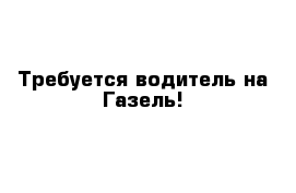 Требуется водитель на Газель!